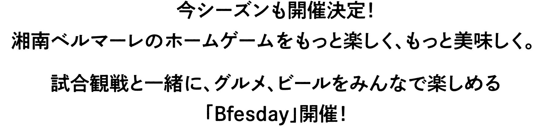 今シーズンも開催決定！
湘南ベルマーレのホームゲームをもっと楽しく、もっと美味しく。 
試合観戦と⼀緒に、グルメ、ビールをみんなで楽しめる
「Bfesday」が帰ってきました！
