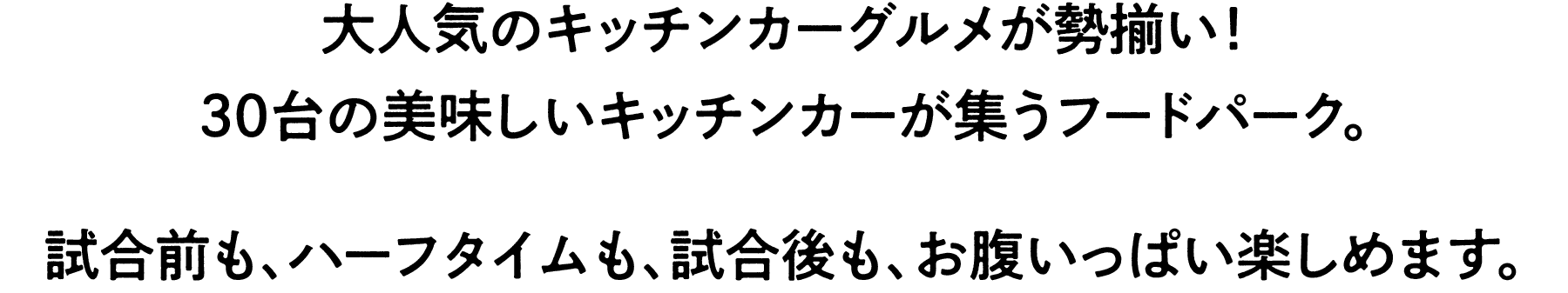 ⼤⼈気のキッチンカーグルメが勢揃い！
30台の美味しいキッチンカーが集うフードパーク。
試合前も、ハーフタイムも、試合後も、お腹いっぱい楽しめます。