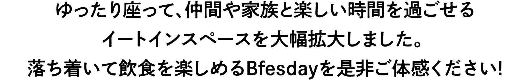 新しいグルメみんなの憩いの場、
Bfesday限定イートインエリア！
ゆったり座って、仲間や家族と楽しい時間を過ごせる
スペースを大幅拡大しました。 
落ち着いて飲食を楽しめるBfesdayを是非ご体感ください！