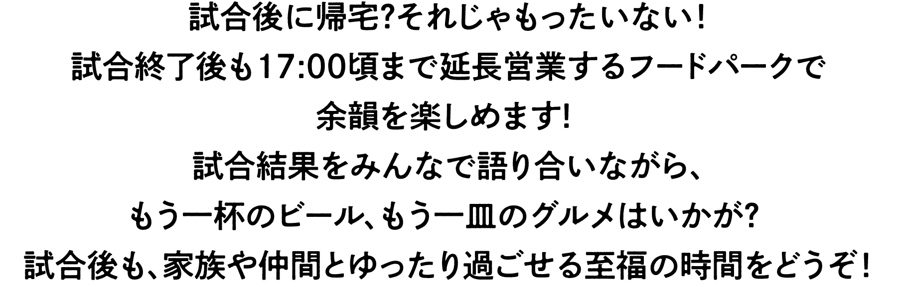 試合は16:00頃に終わる?まだまだです！
試合終了後も17:00頃まで延長営業するフードパークで
余韻を楽しめます！
試合結果をみんなで語り合いながら、
もう一杯のビール、もう一皿のグルメはいかが? 
試合後も、家族や仲間とゆったり過ごせる至福の時間をどうぞ！