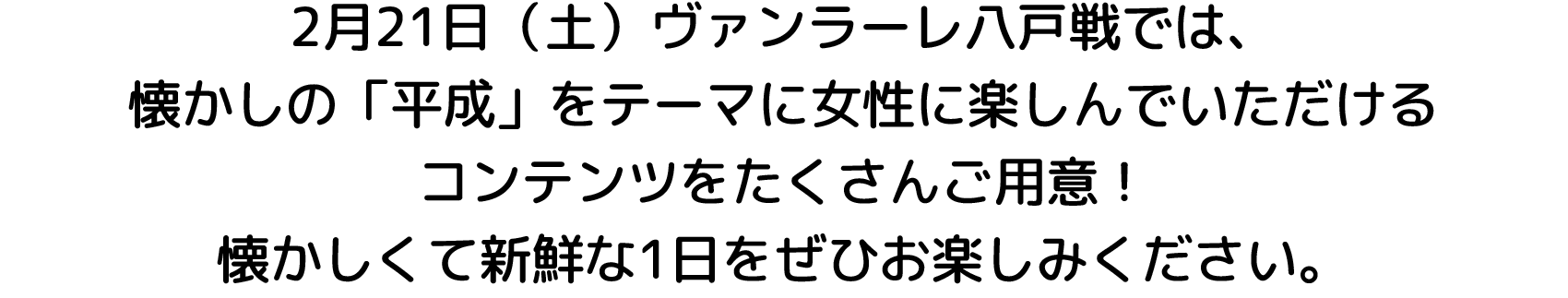 2月21日（土）ヴァンラーレ八戸戦では、
懐かしの「平成」をテーマに女性に楽しんでいただける
コンテンツをたくさんご用意！
懐かしくて新鮮な1日をぜひお楽しみください。